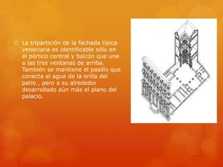  La tripartición de la fachada típica
  veneciana es identificable sólo en
  el pórtico central y balcón que une
  a las tres ventanas de arriba.
  También se mantiene el pasillo que
  conecta el agua de la orilla del
  patio , pero a su alrededor
  desarrollado aún más el plano del
  palacio.
 