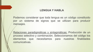 LENGUA Y HABLA
Podemos considerar que toda lengua es un código constituido
por un sistema de signos que se utilizan para producir
mensajes.
Relaciones paradigmáticas y sintagmáticas: Producción de un
proceso selectivo y combinación. Seleccionamos del código los
elementos que necesitamos para nuestras finalidades
comunicativas.
 