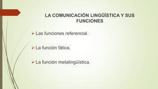 LA COMUNICACIÓN LINGÜÍSTICA Y SUS
FUNCIONES
 Las funciones referencial.
 La función fática.
 La función metalingüística.
 