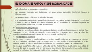 EL IDIOMA ESPAÑOL Y SUS MODALIDADES
 La finalidad de la lengua es comunicar.
 Las lenguas cuando son habladas en una vasta extensión territorial, tienen a
diferenciarse.
 Las lenguas se modifican a través del tiempo.
 Hay modalidades de tipo geográfica, históricas y sociales, respectivamente constituyen
lo que podemos llamar el idioma español en su totalidad y permiten explicar los
cambios principales que ocurren en el mismo.
• Modalidades geográficas
Las variantes se refieren al uso de palabras distintas en diferentes regiones o países. Esas
variantes no son obstáculo para la comunicación, y quienes usan unas y otras las
consideran absolutamente naturales en su comunidad lingüística.
• Modalidades históricas
Las lenguas cambian a través del tiempo, sufren modificaciones, se adaptan, se ajustan,
se enriquecen y permiten, gracias a eso, que podamos utilizarlas para referirnos a los
nuevos inventos, a los nuevos descubrimientos y a las nuevas ideas de los hombres.
La lengua española esta viva, es utilizada por los hablantes y evoluciona con ellos. El
hecho de que la lengua este en constante cambio se consta así mismo en la época
actual, en el habla de las personas jóvenes, maduras y ancianas.
 