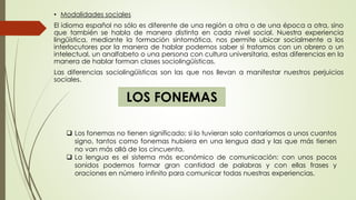 • Modalidades sociales
El idioma español no sólo es diferente de una región a otra o de una época a otra, sino
que también se habla de manera distinta en cada nivel social. Nuestra experiencia
lingüística, mediante la formación sintomática, nos permite ubicar socialmente a los
interlocutores por la manera de hablar podemos saber si tratamos con un obrero o un
intelectual, un analfabeto o una persona con cultura universitaria, estas diferencias en la
manera de hablar forman clases sociolingüísticas.
Las diferencias sociolingüísticas son las que nos llevan a manifestar nuestros perjuicios
sociales.
LOS FONEMAS
 Los fonemas no tienen significado; si lo tuvieran solo contaríamos a unos cuantos
signo, tantos como fonemas hubiera en una lengua dad y las que más tienen
no van más allá de los cincuenta.
 La lengua es el sistema más económico de comunicación: con unos pocos
sonidos podemos formar gran cantidad de palabras y con ellas frases y
oraciones en número infinito para comunicar todas nuestras experiencias.
 