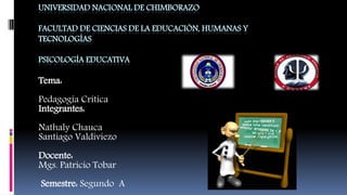UNIVERSIDAD NACIONAL DE CHIMBORAZO
FACULTAD DE CIENCIAS DE LA EDUCACIÓN, HUMANAS Y
TECNOLOGÍAS
PSICOLOGÍA EDUCATIVA
Tema:
Pedagogía Crítica
Integrantes:
Nathaly Chauca
Santiago Valdiviezo
Docente:
Mgs. Patricio Tobar
Semestre: Segundo A
 
