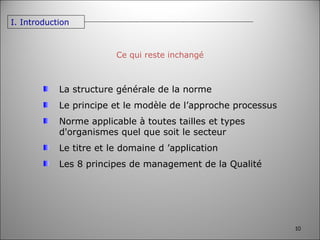 Ce qui reste inchangé La structure générale de la norme Le principe et le modèle de l’approche processus Norme applicable à toutes tailles et types d'organismes quel que soit le secteur Le titre et le domaine d ’application Les 8 principes de management de la Qualité I. Introduction 