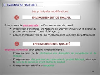 Les principales modifications ENVIRONNEMENT DE TRAVAIL  Prise en compte  plus marquée   de l’environnement de travail Proposition d’exemples  de facteurs qui peuvent influer sur la qualité du produit ou du travail  (bruit, éclairage …) Légère orientation vers la RSE (Responsabilité Sociétale des Entreprises) ENREGISTREMENTS QUALITÉ  Exigences renforcées  pour certains enregistrements : Enregistrement de la  vérification des dispositifs de surveillance et de mesure Enregistrement  des preuves de conformité du produit fabriqué , ainsi que le  nom de la personne ayant libérée le produit Enregistrement relatif à la  traçabilité II. Evolution de l’ISO 9001 