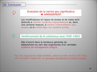 Renforcement de la cohérence avec l’ISO 14001   Elle s’inscrit dans la tendance générale de déploiement au sein des organismes d’un véritable  système de management intégré.  Evolution de la norme peu significative    AMENDEMENT Pour les organismes déjà certifiés, cette nouvelle version ISO 9001 est l’occasion d’apporter un  nouveau dynamisme à l’action qualité . Les modifications et l'ajout de textes et de notes sont destinés à  clarifier certaines interprétations  et, dans une certaine mesure, à  rendre l'interprétation plus souple , ou à  s’interroger sur certains points . III. Conclusion 