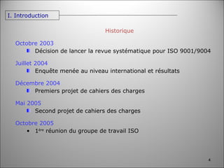 Historique Octobre 2003 Décision de lancer la revue systématique pour ISO 9001/9004 Juillet 2004 Enquête menée au niveau international et résultats Décembre 2004 Premiers projet de cahiers des charges Mai 2005 Second projet de cahiers des charges Octobre 2005 1 ère  réunion du groupe de travail ISO I. Introduction 