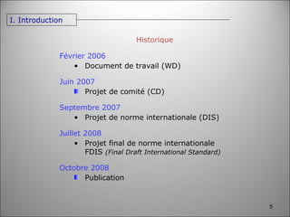 Février 2006 Document de travail (WD) Juin 2007 Projet de comité (CD) Septembre 2007 Projet de norme internationale (DIS) Juillet 2008 Projet final de norme internationale FDIS  (Final Draft International Standard) Octobre 2008 Publication Historique I. Introduction 