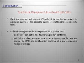 Système de Management de la Qualité (ISO 9001) I. Introduction C’est un système qui permet d’établir et de mettre en œuvre la politique qualité et les objectifs qualité et d’atteindre les objectifs fixés. La finalité du système de management de la qualité est : démontrer son aptitude à fournir un produit conforme satisfaire le client en répondant à ses exigences par la mise en œuvre  du SMQ, son amélioration continue et la prévention des non conformités. 