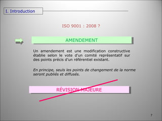 ISO 9001 : 2008 ? AMENDEMENT RÉVISION MAJEURE Un amendement est une modification constructive établie selon le vote d’un comité représentatif sur des points précis d’un référentiel existant. En principe, seuls les points de changement de la norme seront publiés et diffusés.  I. Introduction 