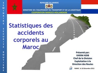 S
E
M
I
N
A
I
R
E
S
E
C
U
R
I
T
E
R
O
U
T
I
E
R
E

ROYAUME DU MAROC

MINISTERE DE L’EQUIPEMENT DU TRANSPORT ET DE LA LOGISTIQUE

COOPERATION MAROCO-HOLLANDAISE

Statistiques des
accidents
corporels au
Maroc
Présenté par:
KARIM ADIB
Chef de la Division
Exploitation à la
Direction des Routes
RABAT, le 10 Décembre 2013

 