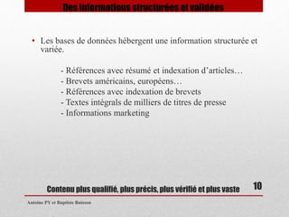 Contenu plus qualifié, plus précis, plus vérifié et plus vaste 
Antoine PY et Baptiste Buisson 
10 
Des informations structurées et validées 
• Les bases de données hébergent une information structurée et 
variée. 
- Références avec résumé et indexation d’articles… 
- Brevets américains, européens… 
- Références avec indexation de brevets 
- Textes intégrals de milliers de titres de presse 
- Informations marketing 
 