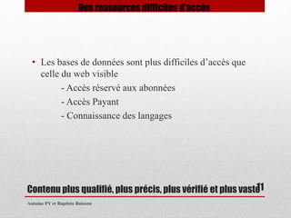 Contenu plus qualifié, plus précis, plus vérifié et plus vaste 
Antoine PY et Baptiste Buisson 
11 
Des ressources difficiles d’accès 
• Les bases de données sont plus difficiles d’accès que 
celle du web visible 
- Accès réservé aux abonnées 
- Accès Payant 
- Connaissance des langages 
 