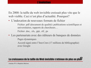 En 2000: la taille du web invisible croissait plus vite que le 
web visible. Ceci n’est plus d’actualité. Pourquoi? 
• L’indexation de nouveaux formats de fichier 
Fichier .pdf (document de qualité): publications scientifiques et 
universitaires, rapports de chercheurs… 
Fichier .doc, .xls, .ppt, .rtf, .ps 
• Les partenariats avec des éditeurs de banques de données 
Pages dynamiques 
Accord signé entre l’Inst-Cnrs (17 millions de bibliographie) 
avec Google 
La croissance de la taille du Web invisible s’atténue de plus en plus 
Antoine PY et Baptiste Buisson 
12 
L’évolution 
 