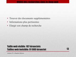 • Trouver des documents supplémentaires 
• Informations plus pertinentes 
• Elargir son champ de recherche 
Taille web visible: 167 téraoctets 
Tailles web invisible: 91 000 téraoctet 
Antoine PY et Baptiste Buisson 
13 
Utilité des recherches dans le deep web 
 