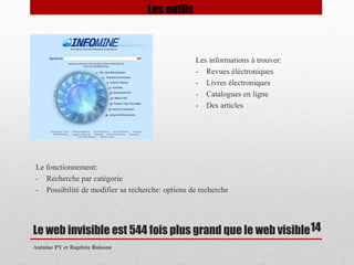 Les informations à trouver: 
- Revues éléctroniques 
- Livres électroniques 
- Catalogues en ligne 
- Des articles 
Le web invisible est 544 fois plus grand que le web visible 
Antoine PY et Baptiste Buisson 
14 
Les outils 
Le fonctionnement: 
- Recherche par catégorie 
- Possibilité de modifier sa recherche: options de recherche 
 