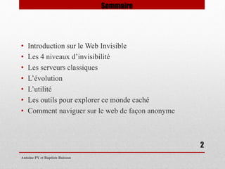 • Introduction sur le Web Invisible 
• Les 4 niveaux d’invisibilité 
• Les serveurs classiques 
• L’évolution 
• L’utilité 
• Les outils pour explorer ce monde caché 
• Comment naviguer sur le web de façon anonyme 
Antoine PY et Baptiste Buisson 
2 
Sommaire 
 