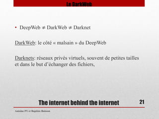 • DeepWeb ≠ DarkWeb ≠ Darknet 
DarkWeb: le côté « malsain » du DeepWeb 
Darknets: réseaux privés virtuels, souvent de petites tailles 
et dans le but d’échanger des fichiers, 
The internet behind the internet 
Antoine PY et Baptiste Buisson 
21 
Le DarkWeb 
 