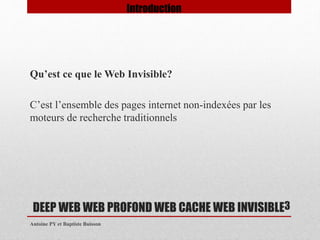 Qu’est ce que le Web Invisible? 
C’est l’ensemble des pages internet non-indexées par les 
moteurs de recherche traditionnels 
DEEP WEB WEB PROFOND WEB CACHE WEB INVISIBLE 
Antoine PY et Baptiste Buisson 
3 
Introduction 
 