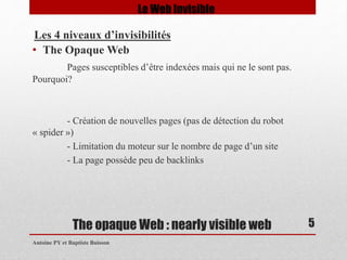 • The Opaque Web 
Pages susceptibles d’être indexées mais qui ne le sont pas. 
The opaque Web : nearly visible web 
Pourquoi? 
- Création de nouvelles pages (pas de détection du robot 
« spider ») 
- Limitation du moteur sur le nombre de page d’un site 
- La page possède peu de backlinks 
Antoine PY et Baptiste Buisson 
5 
Le Web Invisible 
Les 4 niveaux d’invisibilités 
 