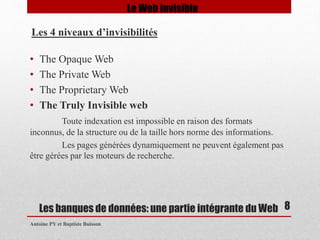 • The Opaque Web 
• The Private Web 
• The Proprietary Web 
• The Truly Invisible web 
Toute indexation est impossible en raison des formats 
inconnus, de la structure ou de la taille hors norme des informations. 
Les pages générées dynamiquement ne peuvent également pas 
être gérées par les moteurs de recherche. 
Les banques de données: une partie intégrante du Web 
Antoine PY et Baptiste Buisson 
8 
Le Web Invisible 
Les 4 niveaux d’invisibilités 
 