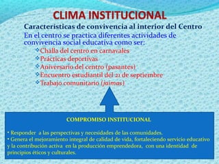 Características de convivencia al interior del Centro
En el centro se practica diferentes actividades de
convivencia social educativa como ser:
Challa del centro en carnavales
Prácticas deportivas
Aniversario del centro (pasantes)
Encuentro estudiantil del 21 de septiembre
Trabajo comunitario (jaimas)
COMPROMISO INSTITUCIONAL
• Responder a las perspectivas y necesidades de las comunidades.
• Genera el mejoramiento integral de calidad de vida, fortaleciendo servicio educativo
y la contribución activa en la producción emprendedora, con una identidad de
principios éticos y culturales.
 