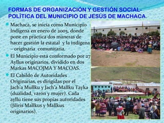 FORMAS DE ORGANIZACIÓN Y GESTIÓN SOCIAL-
POLÍTICA DEL MUNICIPIO DE JESÚS DE MACHACA.
Machaca, se inicia como Municipio
Indígena en enero de 2005, donde
pone en práctica dos maneras de
hacer gestión la estatal y la indígena
– originaria comunitaria.
El Municipio está conformado por 27
Ayllus originarios, dividido en dos
Markas MACOJMA Y MACOAS.
El Cabildo de Autoridades
Originarias, es dirigidas por el
Jach’a Mullku y Jach’a Mallku Tayka
(dualidad, varón y mujer). Cada
ayllu tiene sus propias autoridades
(Jiliris Mallkus y Mallkus
originarios).
 