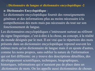 a- Dictionnaire Encyclopédique  : Le dictionnaire encyclopédique fournit des renseignements généraux et des informations plus au moins nécessaire à la compréhension des mots mais pas nécessaire du tout sur son fonctionnement de langue. 2- Dictionnaire de langue et dictionnaire encyclopédique : Les dictionnaires encyclopédiques s’intéressent surtout au référent du signe linguistique, c’est-à-dire à la chose, au concept, à la réalité du monde désignés par le mot. Il est vrai que le répertoire des mots présents dans un dictionnaire encyclopédique reprend souvent les mêmes mots qu'un dictionnaire de langue mais il en ajoute d'autres, comme les noms propres, sans oublier la nature de l'information qui est fort différente: on y trouve des descriptions détaillées, des développement scientifiques, techniques, biographiques, historiques, informations qui n’auraient pas de place dans un dictionnaire de mots. On les appelle aussi dictionnaires de choses. 