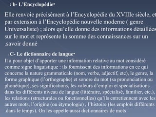 b- L’Encyclopédie : Elle renvoie précisément à l’Encyclopédie du XVIIIe siècle, et par extension à l’Encyclopédie nouvelle moderne ( genre Universaliste) ; alors qu’elle donne des informations détaillées sur le mot et représente la somme des connaissances sur un savoir donné. C- Le dictionnaire de langue  : Il a pour objet d’apporter une information relative au mot considéré comme signe linguistique : ils fournissent des informations en ce qui concerne la nature grammaticale (nom, verbe, adjectif, etc), le genre, la forme graphique (l’orthographe) et sonore du mot (sa prononciation ou phonétique), ses significations, les valeurs d’emploi et spécialisations dans les différents niveau de langue (littéraire, spécialisé, familier, etc.), les relations (structurales ou fonctionnelles) qu’ils entretiennent avec les autres mots, l’origine (ou étymologie) , l’histoire (les emplois différents dans le temps). On les appelle aussi dictionnaires de mots. 