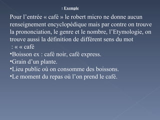 Exemple  :   Pour l’entrée « café » le robert micro ne donne aucun renseignement encyclopédique mais par contre on trouve la prononciation, le genre et le nombre, l’Etymologie, on trouve aussi la définition de différent sens du mot « café » :  Boisson ex : café noir, café express. Grain d’un plante. Lieu public où on consomme des boissons.  Le moment du repas où l’on prend le café. 
