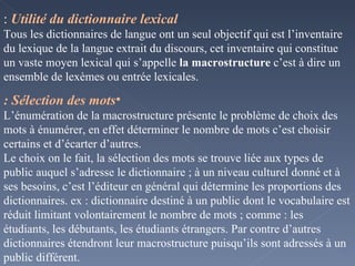 Utilité du dictionnaire lexical  : Tous les dictionnaires de langue ont un seul objectif qui est l’inventaire du lexique de la langue extrait du discours, cet inventaire qui constitue un vaste moyen lexical qui s’appelle  la macrostructure  c’est à dire un ensemble de lexèmes ou entrée lexicales. Sélection des mots : L’énumération de la macrostructure présente le problème de choix des mots à énumérer, en effet déterminer le nombre de mots c’est choisir certains et d’écarter d’autres. Le choix on le fait, la sélection des mots se trouve liée aux types de public auquel s’adresse le dictionnaire ; à un niveau culturel donné et à ses besoins, c’est l’éditeur en général qui détermine les proportions des dictionnaires. ex : dictionnaire destiné à un public dont le vocabulaire est réduit limitant volontairement le nombre de mots ; comme : les étudiants, les débutants, les étudiants étrangers. Par contre d’autres dictionnaires étendront leur macrostructure puisqu’ils sont adressés à un public différent. 