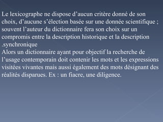 Le lexicographe ne dispose d’aucun critère donné de son choix, d’aucune s’élection basée sur une donnée scientifique ; souvent l’auteur du dictionnaire fera son choix sur un compromis entre la description historique et la description synchronique. Alors un dictionnaire ayant pour objectif la recherche de l’usage contemporain doit contenir les mots et les expressions visitées vivantes mais aussi également des mots désignant des réalités disparues. Ex : un fiacre, une diligence.  