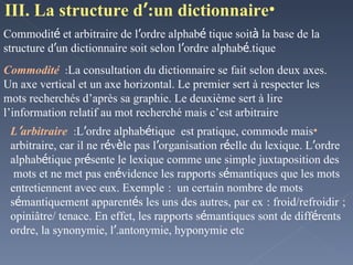 III. La structure d ’ un dictionnaire: Commodit é  et arbitraire de l ’ ordre alphab é tique soit  à  la base de la structure d ’ un dictionnaire soit selon l ’ ordre alphab é tique. Commodité  :  La consultation du dictionnaire se fait selon deux axes. Un axe vertical et un axe horizontal. Le premier sert à respecter les mots recherchés d’après sa graphie. Le deuxième sert à lire l’information relatif au mot recherché mais c’est arbitraire L ’ arbitraire   :  L ’ ordre alphab é tique  est pratique, commode mais arbitraire, car il ne r é v è le pas l ’ organisation r é elle du lexique. L ’ ordre alphab é tique pr é sente le lexique comme une simple juxtaposition des mots et ne met pas en  é vidence les rapports s é mantiques que les mots entretiennent avec eux. Exemple   :  un certain nombre de mots s é mantiquement apparent é s les uns des autres, par ex   : froid/refroidir   ; opiniâtre/ tenace. En effet, les rapports s é mantiques sont de diff é rents ordre, la synonymie, l ’ antonymie, hyponymie etc. 