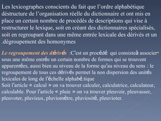 Les lexicographes conscients du fait que l’ordre alphabétique déstructure de l’organisation réelle du dictionnaire et ont mis en place un certain nombre de procédés de descriptions qui vise à restructurer le lexique, soit en créant des dictionnaires spécialisés, soit en regroupant dans une même entrée lexicale des dérivés et un dégroupement des homonymes. Le regroupement des d é riv é s   :  C ’ est un proc é d é  qui consiste  à  associer sous une même entr é e un certain nombre de formes qui se trouvent apparent é es, aussi bien au niveau de la forme qu ’ au niveau du sens   : le regroupement de tous ces d é riv é s permet la non dispersion des unit é s lexicales de long de l ’é chelle alphab é tique. Soit l ’ article  «  calcul  »  on va trouver calculer, calculatrice, calculateur, calculable. Pour l ’ article  «  pluie  »  on va trouver pleuvoir, pleuvasser, pleuvoter, pluvieux, pluviom è tre, pluviosit é , pleuvioter. 