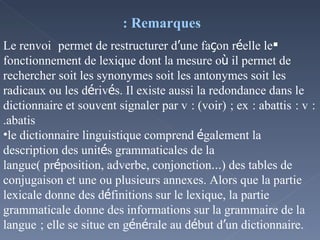Remarques :  Le renvoi    permet de restructurer d ’ une fa ç on r é elle le fonctionnement de lexique dont la mesure o ù  il permet de rechercher soit les synonymes soit les antonymes soit les radicaux ou les d é riv é s. Il existe aussi la redondance dans le dictionnaire et souvent signaler par v   : (voir)   ; ex   : abattis   : v   : abatis. le dictionnaire linguistique comprend  é galement la description des unit é s grammaticales de la langue( pr é position, adverbe, conjonction … ) des tables de conjugaison et une ou plusieurs annexes. Alors que la partie lexicale donne des d é finitions sur le lexique, la partie grammaticale donne des informations sur la grammaire de la langue   ; elle se situe en g é n é rale au d é but d ’ un dictionnaire.  