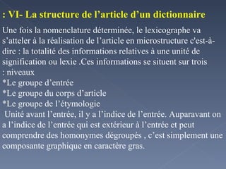 VI- La structure de l’article d’un dictionnaire : Une fois la nomenclature déterminée, le lexicographe va s’atteler à la réalisation de l’article en microstructure c'est-à-dire : la totalité des informations relatives à une unité de signification ou lexie .Ces informations se situent sur trois niveaux : *Le groupe d’entrée *Le groupe du corps d’article *Le groupe de l’étymologie Unité avant l’entrée, il y a l’indice de l’entrée. Auparavant on a l’indice de l’entrée qui est extérieur à l’entrée et peut comprendre des homonymes dégroupés , c’est simplement une composante graphique en caractère gras. 