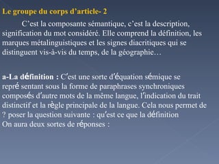 2 -Le groupe du corps d’article C’est la composante sémantique, c’est la description, signification du mot considéré. Elle comprend la définition, les marques métalinguistiques et les signes diacritiques qui se distinguent vis-à-vis du temps, de la géographie…  a-La d é finition   :  C ’ est une sorte d ’é quation s é mique se repr é sentant sous la forme de paraphrases synchroniques  compos é s d ’ autre mots de la même langue, l ’ indication du trait distinctif et la r è gle principale de la langue. Cela nous permet de poser la question suivante   : qu ’ est ce que la d é finition   ? On aura deux sortes de r é ponses   : 