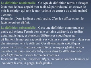 - La d é finition relationnelle   : Ce type de d é finition renvoie l ’ usager  à  un mot de base appel é  mot-racine, à  partir duquel on essaye de voir la relation qui unit le mot-vedette ou entr é e du dictionnaire  à  ce mot   . Exemple   : Dans jardinet   : petit jardin. C ’ est le suffixe et non le lex è me qui est d é fini. - La d é finition substantielle   : C ’ est une d é finition comportant un genre qui oriente l ’ esprit vers une certaine cat é gorie de r é alit é  extralinguistique, et plusieurs diff é rences sp é cifiques qui d é limitent le mot par rapport  à  ses voisins et sert  à  l ’ esprit dans son cheminement vers le r é f é rent. Ces d é terminants sp é cifiques peuvent être de   : marques descriptives, marques g é n é riques ou causales, marques modales fr é quentes dans les d é finitions de proc è s( é treindre   : serrer fortement)marques fonctionnelles(fichu   :vêtement l é ger, en pointe dont les femmes se couvrent le cou, la gorge, les  é paules ) 