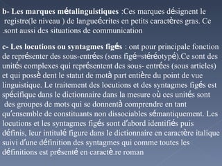 b- Les marques m é talinguistiques   :Ces marques d é signent le registre(le niveau ) de langue  é crites en petits caract è res gras. Ce sont aussi des situations de communication. c- Les locutions ou syntagmes fig é s   : ont pour principale fonction de repr é senter des sous-entr é es (sens fig é =st é r é otyp é ).Ce sont des unit é s complexes qui repr é sentent des sous- entr é es (sous articles) et qui poss è dent le statut de mot  à  part enti è re du point de vue linguistique. Le traitement des locutions et des syntagmes fig é s est sp é cifique dans le dictionnaire dans la mesure o ù  ces unit é s sont des groupes de mots qui se donnent  à  comprendre en tant qu ’ ensemble de constituants non dissociables s é mantiquement. Les locutions et les syntagmes fig é s sont d ’ abord identifi é s puis d é finis, leur intitul é  figure dans le dictionnaire en caract è re italique suivi d ’ une d é finition des syntagmes qui comme toutes les d é finitions est pr é sent é  en caract è re roman. 