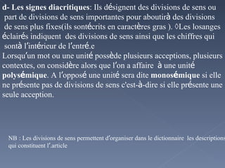 d- Les signes diacritiques : Ils d é signent des divisions de sens ou part de divisions de sens importantes pour aboutir  à  des divisions de sens plus fixes(ils sont  é crits en caract è res gras ). ◊Les losanges  é clair é s indiquent  des divisions de sens ainsi que les chiffres qui sont  à  l ’ int é rieur de l ’ entr é e. Lorsqu ’ un mot ou une unit é  poss è de plusieurs acceptions, plusieurs contextes, on consid è re alors que l ’ on a affaire  à  une unit é  polys é mique . A l ’ oppos é  une unit é  sera dite  monos é mique  si elle ne pr é sente pas de divisions de sens c'est- à -dire si elle pr é sente une seule acception. NB   : Les divisions de sens permettent d ’ organiser dans le dictionnaire  les descriptions qui constituent l ’ article. 