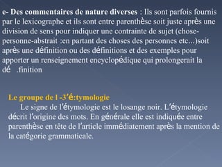 e- Des commentaires de nature diverses   : Ils sont parfois fournis par le lexicographe et ils sont entre parenth è se soit juste apr è s une division de sens pour indiquer une contrainte de sujet (chose-personne-abstrait   :en partant des choses des personnes etc … )soit apr è s une d é finition ou des d é finitions et des exemples pour apporter un renseignement encyclop é dique qui prolongerait la d é finition.  3- Le groupe de l ’é tymologie: Le signe de l ’é tymologie est le losange noir. L ’é tymologie d é crit l ’ origine des mots. En g é n é rale elle est indiqu é e entre parenth è se en tête de l ’ article imm é diatement apr è s la mention de la cat é gorie grammaticale. 