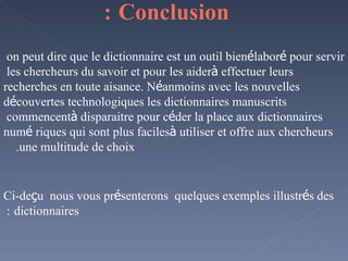 Conclusion   : on peut dire que le dictionnaire est un outil bien  é labor é  pour servir les chercheurs du savoir et pour les aider  à  effectuer leurs recherches en toute aisance. N é anmoins avec les nouvelles d é couvertes technologiques les dictionnaires manuscrits commencent  à  disparaitre pour c é der la place aux dictionnaires num é riques qui sont plus faciles  à  utiliser et offre aux chercheurs une multitude de choix.  Ci-de ç u  nous vous pr é senterons  quelques exemples illustr é s des dictionnaires   :  