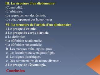 III. La structure d’un dictionnaire Commodité. L’arbitraire.  Le regroupement des dérivés.  Le dégroupement des homonymes .  VI- La structure de l’article d’un dictionnaire . 1-Le groupe d ’ entr é e. 2-Le groupe du corps d ’ article. a-La d é finition. La d é finition relationnelle. La d é finition substantielle.  b-  Les marques m é talinguistiques. c- Les locutions ou syntagmes fig é s.  d- Les signes diacritiques.  e- Des commentaires de nature diverses   . 3-Le groupe de l ’é tymologie. Conclusion  : 