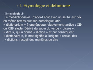 I. Etymologie et définition : 1. Étymologie : Le mot  dictionnaire , d'abord écrit avec un seul  n , est né en même temps que son homologue latin « dictionarium » à une époque relativement tardive : XII e  ou XIII e  siècle. Dérivé du supin du verbe « dicere », « dire », qui a donné « diction » et par conséquent « dictionaire », le mot signifie à l'origine « recueil des dictions, recueil des manières de dire ». 