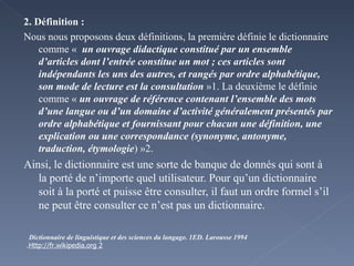 2. Définition : Nous nous proposons deux définitions, la première définie le dictionnaire comme «   un ouvrage didactique constitué par un ensemble d’articles dont l’entrée constitue un mot ; ces articles sont indépendants les uns des autres, et rangés par ordre alphabétique, son mode de lecture est la consultation  »1. La deuxième le définie comme «  un ouvrage de référence contenant l’ensemble des mots d’une langue ou d’un domaine d’activité généralement présentés par ordre alphabétique et fournissant pour chacun une définition, une explication ou une correspondance (synonyme, antonyme, traduction, étymologie ) »2. Ainsi, le dictionnaire est une sorte de banque de donnés qui sont à la porté de n’importe quel utilisateur. Pour qu’un dictionnaire soit à la porté et puisse être consulter, il faut un ordre formel s’il ne peut être consulter ce n’est pas un dictionnaire.  1 Dictionnaire de linguistique et des sciences du langage.  ED. Larousse 1994 2 Http://fr.wikipedia.org . 