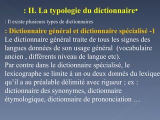 II. La typologie du dictionnaire : Il existe plusieurs types de dictionnaires : 1- Dictionnaire général et dictionnaire spécialisé : Le dictionnaire général traite de tous les signes des langues données de son usage général  (vocabulaire ancien , différents niveau de langue etc). Par contre dans le dictionnaire spécialisé, le lexicographe se limite à un ou deux donnés du lexique qu’il a au préalable délimité avec rigueur ; ex : dictionnaire des synonymes, dictionnaire étymologique, dictionnaire de prononciation …  