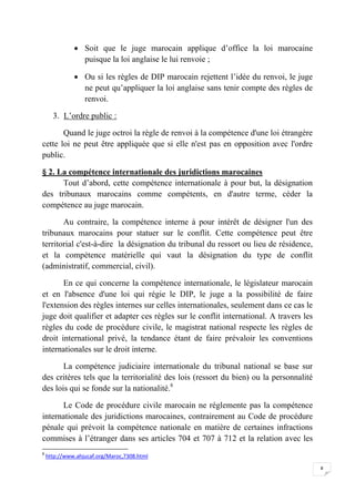 8
 Soit que le juge marocain applique d’office la loi marocaine
puisque la loi anglaise le lui renvoie ;
 Ou si les règles de DIP marocain rejettent l’idée du renvoi, le juge
ne peut qu’appliquer la loi anglaise sans tenir compte des règles de
renvoi.
3. L’ordre public :
Quand le juge octroi la règle de renvoi à la compétence d'une loi étrangère
cette loi ne peut être appliquée que si elle n'est pas en opposition avec l'ordre
public.
§ 2. La compétence internationale des juridictions marocaines
Tout d’abord, cette compétence internationale à pour but, la désignation
des tribunaux marocains comme compétents, en d'autre terme, céder la
compétence au juge marocain.
Au contraire, la compétence interne à pour intérêt de désigner l'un des
tribunaux marocains pour statuer sur le conflit. Cette compétence peut être
territorial c'est-à-dire la désignation du tribunal du ressort ou lieu de résidence,
et la compétence matérielle qui vaut la désignation du type de conflit
(administratif, commercial, civil).
En ce qui concerne la compétence internationale, le législateur marocain
et en l'absence d'une loi qui régie le DIP, le juge a la possibilité de faire
l'extension des règles internes sur celles internationales, seulement dans ce cas le
juge doit qualifier et adapter ces règles sur le conflit international. A travers les
règles du code de procédure civile, le magistrat national respecte les règles de
droit international privé, la tendance étant de faire prévaloir les conventions
internationales sur le droit interne.
La compétence judiciaire internationale du tribunal national se base sur
des critères tels que la territorialité des lois (ressort du bien) ou la personnalité
des lois qui se fonde sur la nationalité.8
Le Code de procédure civile marocain ne réglemente pas la compétence
internationale des juridictions marocaines, contrairement au Code de procédure
pénale qui prévoit la compétence nationale en matière de certaines infractions
commises à l’étranger dans ses articles 704 et 707 à 712 et la relation avec les
8
http://www.ahjucaf.org/Maroc,7308.html
 