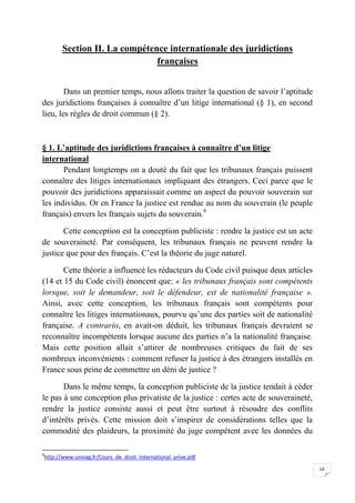 10
Section II. La compétence internationale des juridictions
françaises
Dans un premier temps, nous allons traiter la question de savoir l’aptitude
des juridictions françaises à connaître d’un litige international (§ 1), en second
lieu, les règles de droit commun (§ 2).
§ 1. L’aptitude des juridictions françaises à connaître d’un litige
international
Pendant longtemps on a douté du fait que les tribunaux français puissent
connaître des litiges internationaux impliquant des étrangers. Ceci parce que le
pouvoir des juridictions apparaissait comme un aspect du pouvoir souverain sur
les individus. Or en France la justice est rendue au nom du souverain (le peuple
français) envers les français sujets du souverain.9
Cette conception est la conception publiciste : rendre la justice est un acte
de souveraineté. Par conséquent, les tribunaux français ne peuvent rendre la
justice que pour des français. C’est la théorie du juge naturel.
Cette théorie a influencé les rédacteurs du Code civil puisque deux articles
(14 et 15 du Code civil) énoncent que: « les tribunaux français sont compétents
lorsque, soit le demandeur, soit le défendeur, est de nationalité française ».
Ainsi, avec cette conception, les tribunaux français sont compétents pour
connaître les litiges internationaux, pourvu qu’une des parties soit de nationalité
française. A contrario, en avait-on déduit, les tribunaux français devraient se
reconnaître incompétents lorsque aucune des parties n’a la nationalité française.
Mais cette position allait s’attirer de nombreuses critiques du fait de ses
nombreux inconvénients : comment refuser la justice à des étrangers installés en
France sous peine de commettre un déni de justice ?
Dans le même temps, la conception publiciste de la justice tendait à céder
le pas à une conception plus privatiste de la justice : certes acte de souveraineté,
rendre la justice consiste aussi et peut être surtout à résoudre des conflits
d’intérêts privés. Cette mission doit s’inspirer de considérations telles que la
commodité des plaideurs, la proximité du juge compétent avec les données du
9
http://www.univag.fr/Cours_de_droit_international_prive.pdf
 