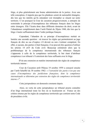 11
litige, et plus généralement une bonne administration de la justice. Avec une
telle conception, il importe peu que les plaideurs soient de nationalité étrangère,
dès lors que les intérêts qu’ils entendent voir triompher se situent sur notre
territoire. C’est pourquoi la Cour de cassation progressivement, a entrepris de
restreindre le principe d’incompétence des tribunaux français dans les litiges
entre étrangers. Elle l’écarta donc dans différents domaines du droit, avant de
l’abandonner complètement dans l’arrêt Patinõ du 28juin 1948, dès lors que le
litige s’insère suffisamment dans l’ordre juridique français.
Cependant, l’abandon de ce principe d’incompétence mettait en
lumière une seconde question : où trouver les règles qui permettraient au juge
français de dire au cas d’espèce s’il devrait ou non s’estimer compétent. En
effet, si aucune, des parties n’était française, il ne pouvait être question d’utiliser
les articles 14 et15 du Code civil. Beaucoup estimèrent alors que la
problématique de la compétence internationale des tribunaux français
s’apparente à celle de la compétence territoriale, le but étant d’attribuer
compétence à un tribunal s’il entretient des liens suffisants avec le litige.
D’où une extension en matière internationale des règles de compétence
territoriale interne :
Cour de Cassation arrêt Pélassa 19 octobre 1959 a consacré ensuite
par l’arrêt Scheffel du 30 octobre 1962: « l’extranéité des partis n’est pas une
cause d’incompétence des juridictions françaises, dont la compétence
internationale se détermine par extension des règles de compétence territoriale
interne »10
.
Cette jurisprudence est demeurée constante depuis.
Ainsi, en vertu de cette jurisprudence un tribunal pourra connaître
d’un litige international toute les fois où se localiseront en France un des
critères retenus par les règles de compétence territoriale que contient notre Code
de procédure civile.
10
http://lexianet.free.fr/dip/comp_trib_fr.htm
 