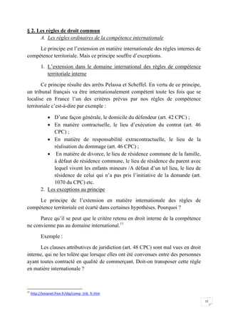 12
§ 2. Les règles de droit commun
A. Les règles ordinaires de la compétence internationale
Le principe est l’extension en matière internationale des règles internes de
compétence territoriale. Mais ce principe souffre d’exceptions.
1. L’extension dans le domaine international des règles de compétence
territoriale interne
Ce principe résulte des arrêts Pelassa et Scheffel. En vertu de ce principe,
un tribunal français va être internationalement compétent toute les fois que se
localise en France l’un des critères prévus par nos règles de compétence
territoriale c’est-à-dire par exemple :
 D’une façon générale, le domicile du défendeur (art. 42 CPC) ;
 En matière contractuelle, le lieu d’exécution du contrat (art. 46
CPC) ;
 En matière de responsabilité extracontractuelle, le lieu de la
réalisation du dommage (art. 46 CPC) ;
 En matière de divorce, le lieu de résidence commune de la famille,
à défaut de résidence commune, le lieu de résidence du parent avec
lequel vivent les enfants mineurs /A défaut d’un tel lieu, le lieu de
résidence de celui qui n’a pas pris l’initiative de la demande (art.
1070 du CPC) etc.
2. Les exceptions au principe
Le principe de l’extension en matière internationale des règles de
compétence territoriale est écarté dans certaines hypothèses. Pourquoi ?
Parce qu’il se peut que le critère retenu en droit interne de la compétence
ne convienne pas au domaine international.11
Exemple :
Les clauses attributives de juridiction (art. 48 CPC) sont mal vues en droit
interne, qui ne les tolère que lorsque elles ont été convenues entre des personnes
ayant toutes contracté en qualité de commerçant. Doit-on transposer cette règle
en matière internationale ?
11
http://lexianet.free.fr/dip/comp_trib_fr.htm
 