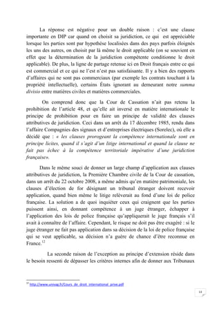 13
La réponse est négative pour un double raison : c’est une clause
importante en DIP car quand on choisit sa juridiction, ce qui est appréciable
lorsque les parties sont par hypothèse localisées dans des pays parfois éloignés
les uns des autres, on choisit par là même le droit applicable (on se souvient en
effet que la détermination de la juridiction compétente conditionne le droit
applicable). De plus, la ligne de partage retenue ici en Droit français entre ce qui
est commercial et ce qui ne l’est n’est pas satisfaisante. Il y a bien des rapports
d’affaires qui ne sont pas commerciaux (par exemple les contrats touchant à la
propriété intellectuelle), certains États ignorant au demeurant notre summa
divisio entre matières civiles et matières commerciales.
On comprend donc que la Cour de Cassation n’ait pas retenu la
prohibition de l’article 48, et qu’elle ait inversé en matière internationale le
principe de prohibition pour en faire un principe de validité des clauses
attributives de juridiction. Ceci dans un arrêt du 17 décembre 1985, rendu dans
l’affaire Compagnies des signaux et d’entreprises électriques (Sorelec), où elle a
décidé que : « les clauses prorogeant la compétence internationale sont en
principe licites, quand il s’agit d’un litige international et quand la clause ne
fait pas échec à la compétence territoriale impérative d’une juridiction
française».
Dans le même souci de donner un large champ d’application aux clauses
attributives de juridiction, la Première Chambre civile de la Cour de cassation,
dans un arrêt du 22 octobre 2008, a même admis qu’en matière patrimoniale, les
clauses d’élection de for désignant un tribunal étranger doivent recevoir
application, quand bien même le litige relèverait au fond d’une loi de police
française. La solution a de quoi inquiéter ceux qui craignent que les parties
puissent ainsi, en donnant compétence à un juge étranger, échapper à
l’application des lois de police française qu’appliquerait le juge français s’il
avait à connaître de l’affaire. Cependant, le risque ne doit pas être exagéré : si le
juge étranger ne fait pas application dans sa décision de la loi de police française
qui se veut applicable, sa décision n’a guère de chance d’être reconnue en
France.12
La seconde raison de l’exception au principe d’extension réside dans
le besoin ressenti de dépasser les critères internes afin de donner aux Tribunaux
12
http://www.univag.fr/Cours_de_droit_international_prive.pdf
 